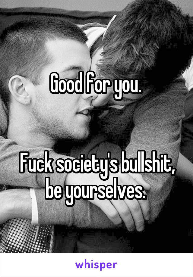 Good for you. 


Fuck society's bullshit, be yourselves. 