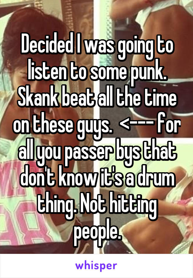 Decided I was going to listen to some punk. Skank beat all the time on these guys.  <--- for all you passer bys that don't know it's a drum thing. Not hitting people.