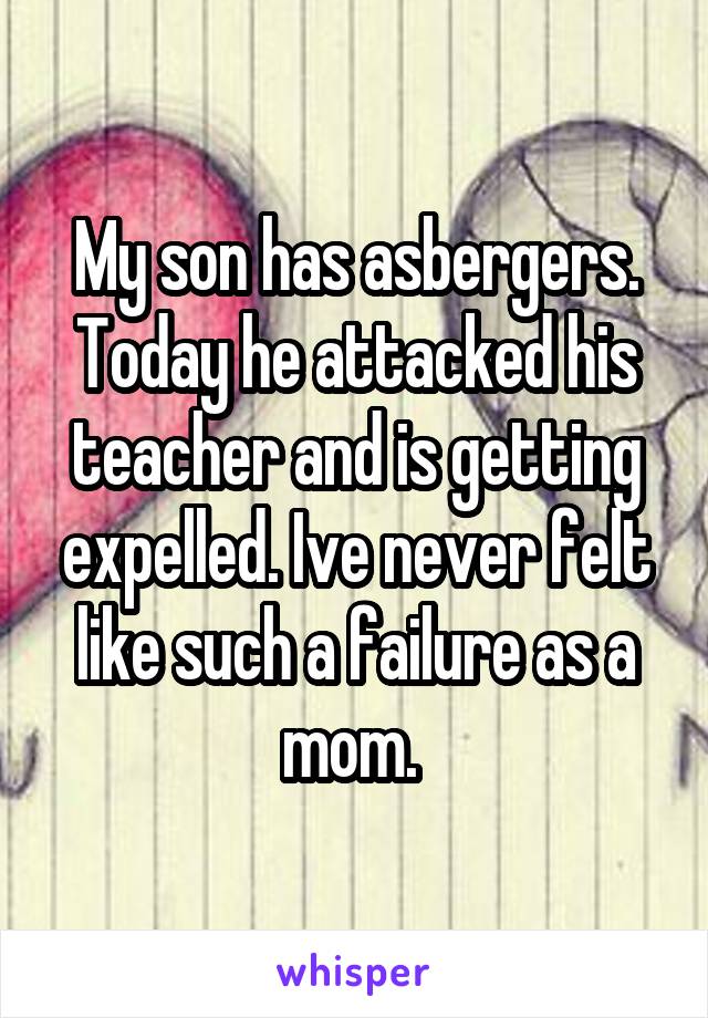 My son has asbergers. Today he attacked his teacher and is getting expelled. Ive never felt like such a failure as a mom. 