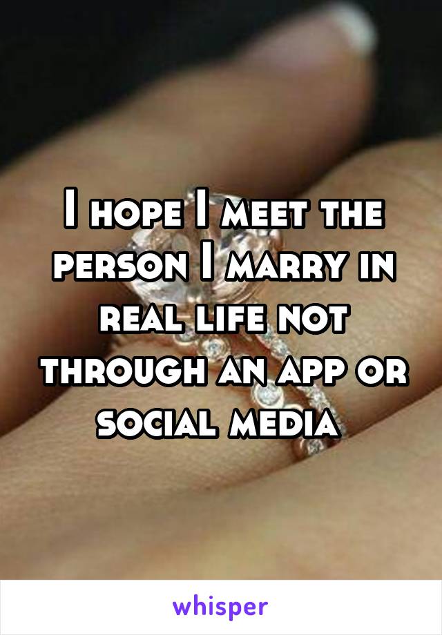 I hope I meet the person I marry in real life not through an app or social media 