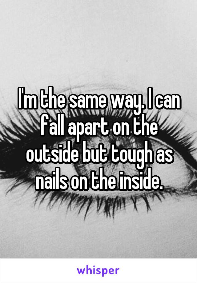 I'm the same way. I can fall apart on the outside but tough as nails on the inside.