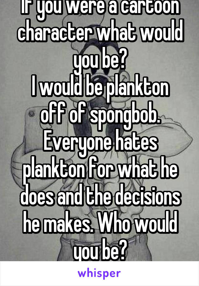 If you were a cartoon character what would you be?
I would be plankton off of spongbob. Everyone hates plankton for what he does and the decisions he makes. Who would you be?
