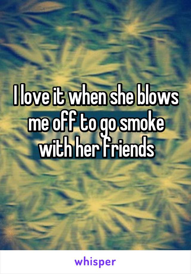 I love it when she blows me off to go smoke with her friends
