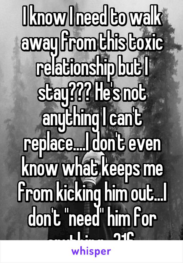 I know I need to walk away from this toxic relationship but I stay??? He's not anything I can't replace....I don't even know what keeps me from kicking him out...I don't "need" him for anything...31f 