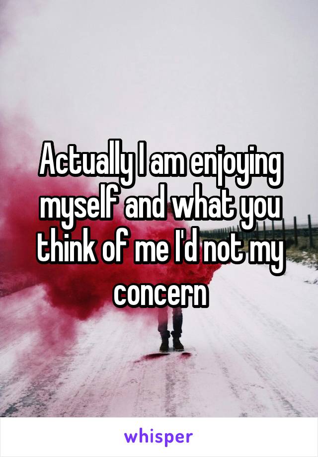Actually I am enjoying myself and what you think of me I'd not my concern