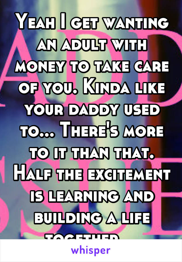 Yeah I get wanting an adult with money to take care of you. Kinda like your daddy used to... There's more to it than that. Half the excitement is learning and building a life together... 