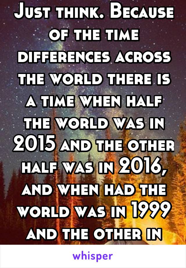 Just think. Because of the time differences across the world there is a time when half the world was in 2015 and the other half was in 2016, and when had the world was in 1999 and the other in 2000