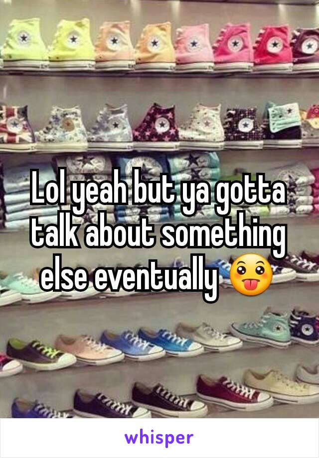 Lol yeah but ya gotta talk about something else eventually 😛