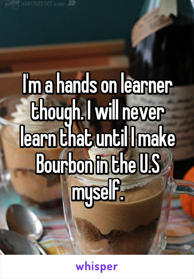 I'm a hands on learner though. I will never learn that until I make Bourbon in the U.S myself.