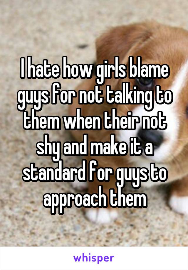 I hate how girls blame guys for not talking to them when their not shy and make it a standard for guys to approach them