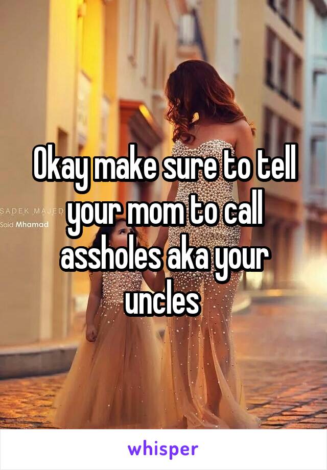 Okay make sure to tell your mom to call assholes aka your uncles 