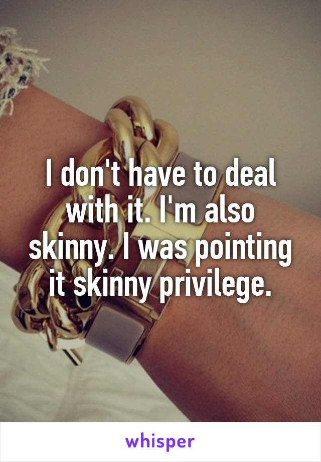 I don't have to deal with it. I'm also skinny. I was pointing it skinny privilege.