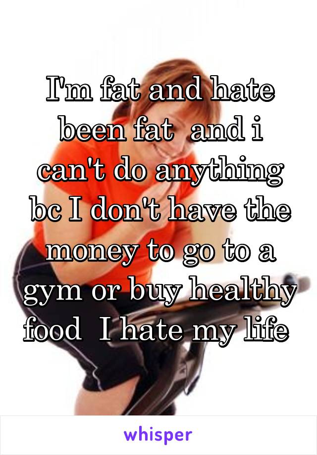 I'm fat and hate been fat  and i can't do anything bc I don't have the money to go to a gym or buy healthy food  I hate my life 
