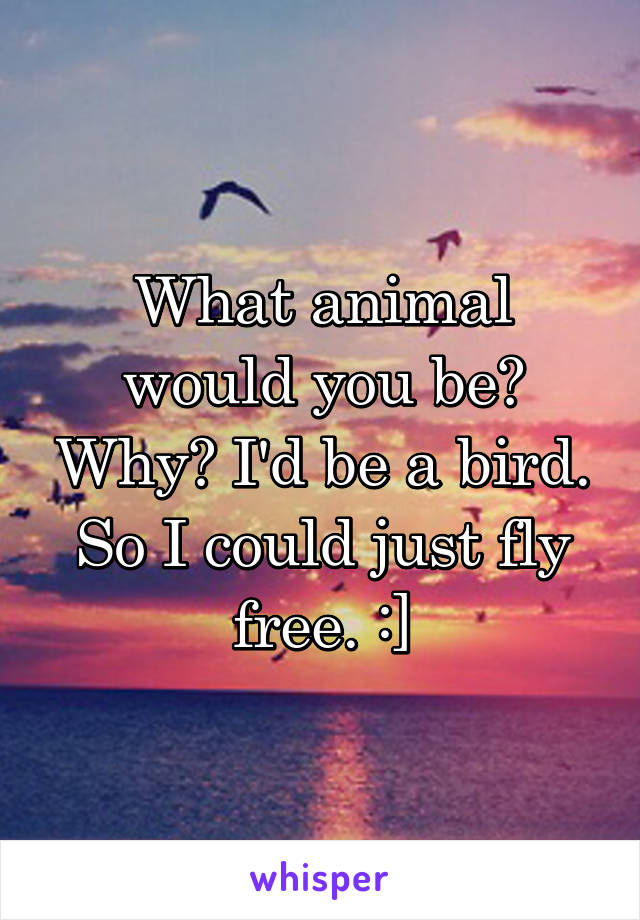 What animal would you be? Why? I'd be a bird. So I could just fly free. :]