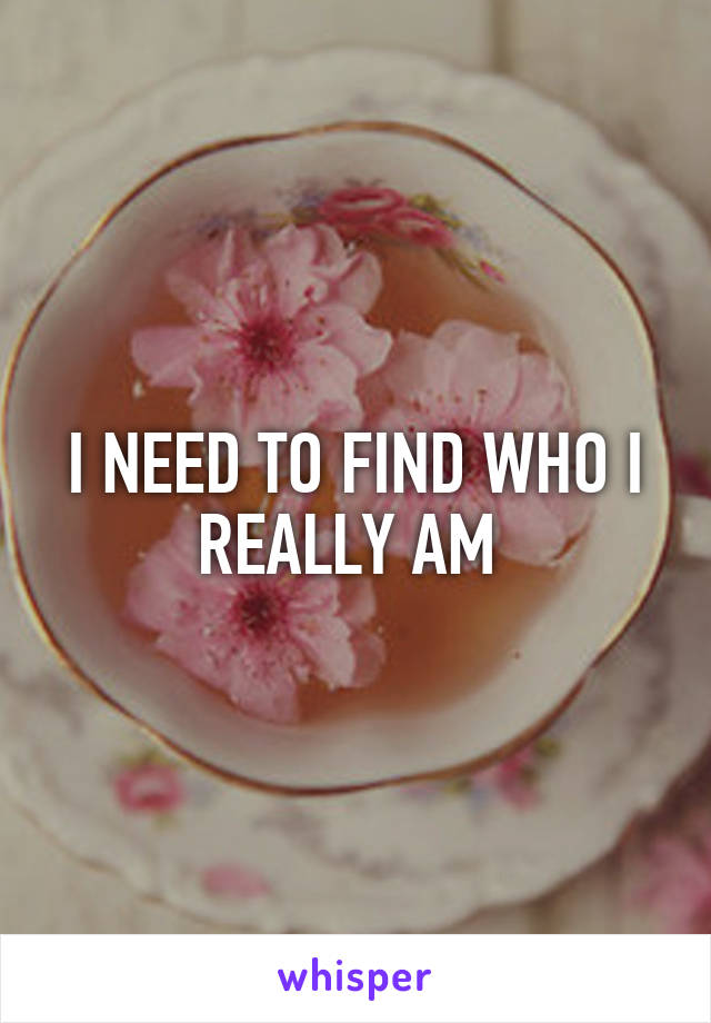 I NEED TO FIND WHO I REALLY AM 