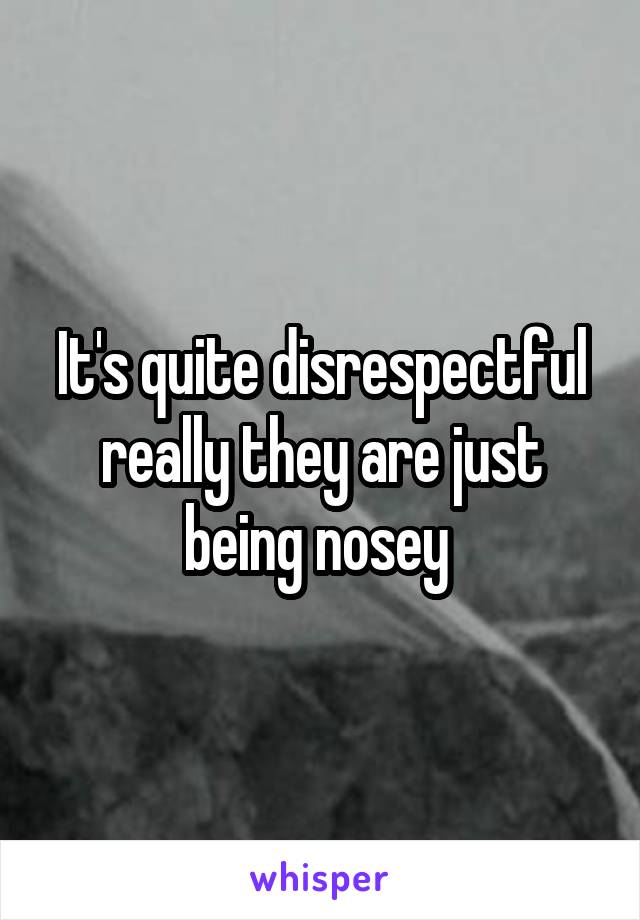 It's quite disrespectful really they are just being nosey 