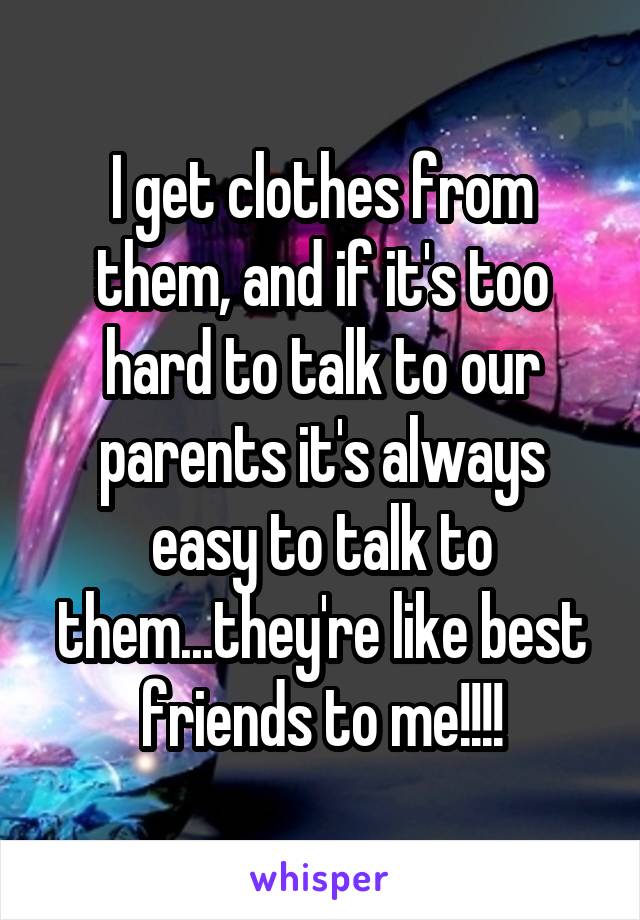 I get clothes from them, and if it's too hard to talk to our parents it's always easy to talk to them...they're like best friends to me!!!!