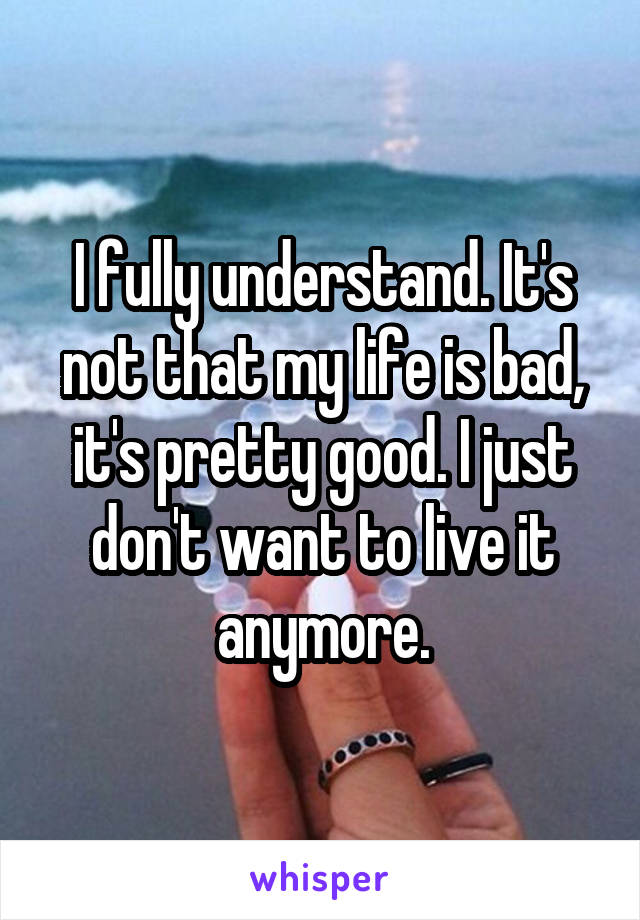 I fully understand. It's not that my life is bad, it's pretty good. I just don't want to live it anymore.