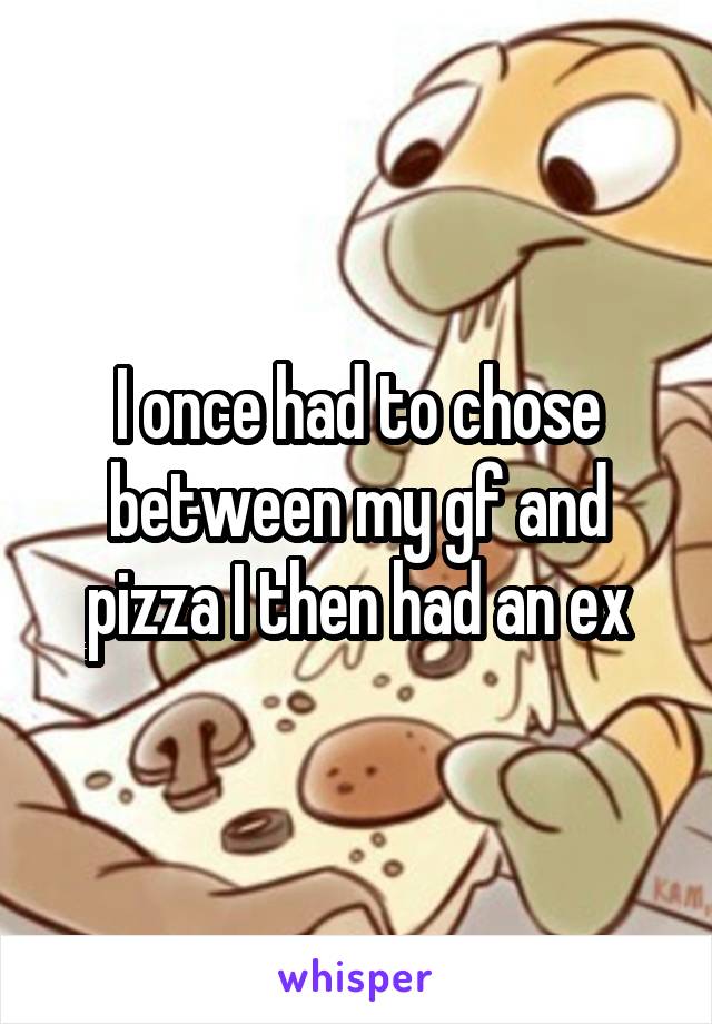 I once had to chose between my gf and pizza I then had an ex