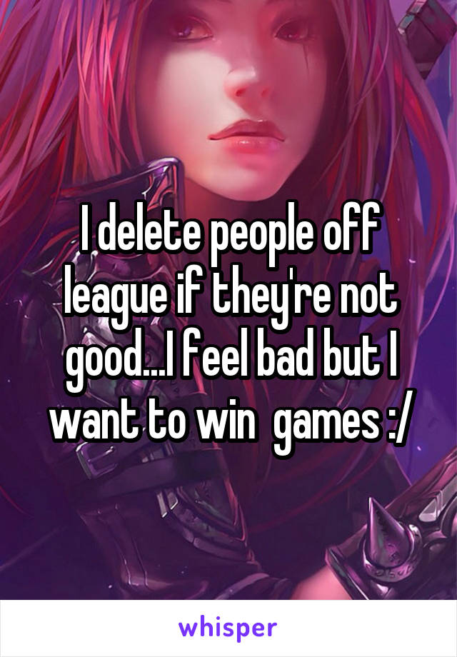 I delete people off league if they're not good...I feel bad but I want to win  games :/