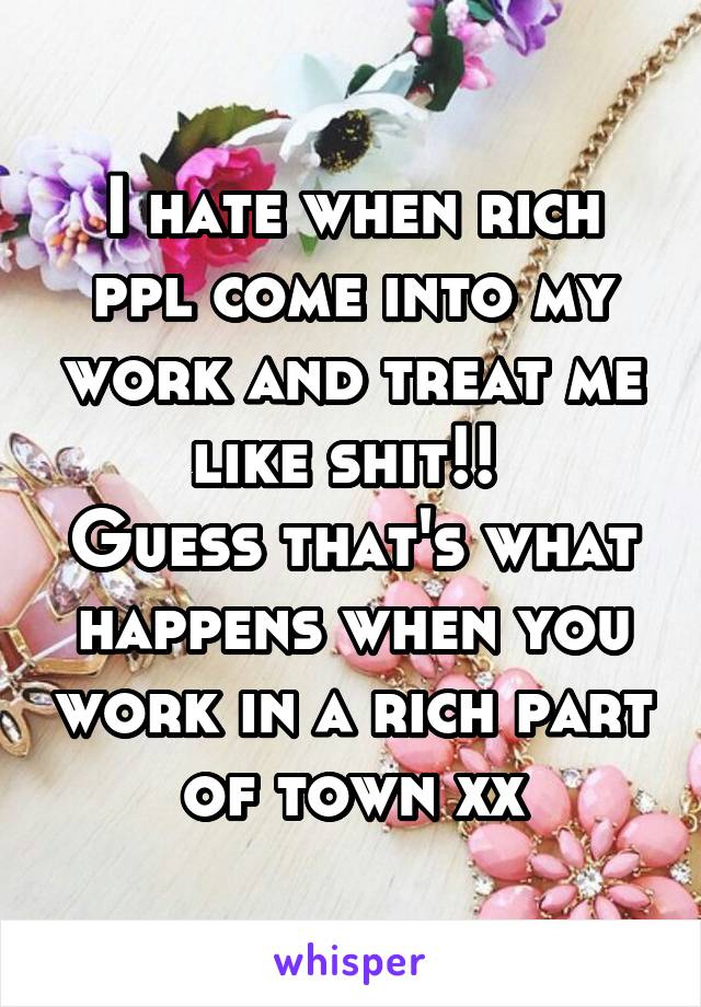 I hate when rich ppl come into my work and treat me like shit!! 
Guess that's what happens when you work in a rich part of town xx