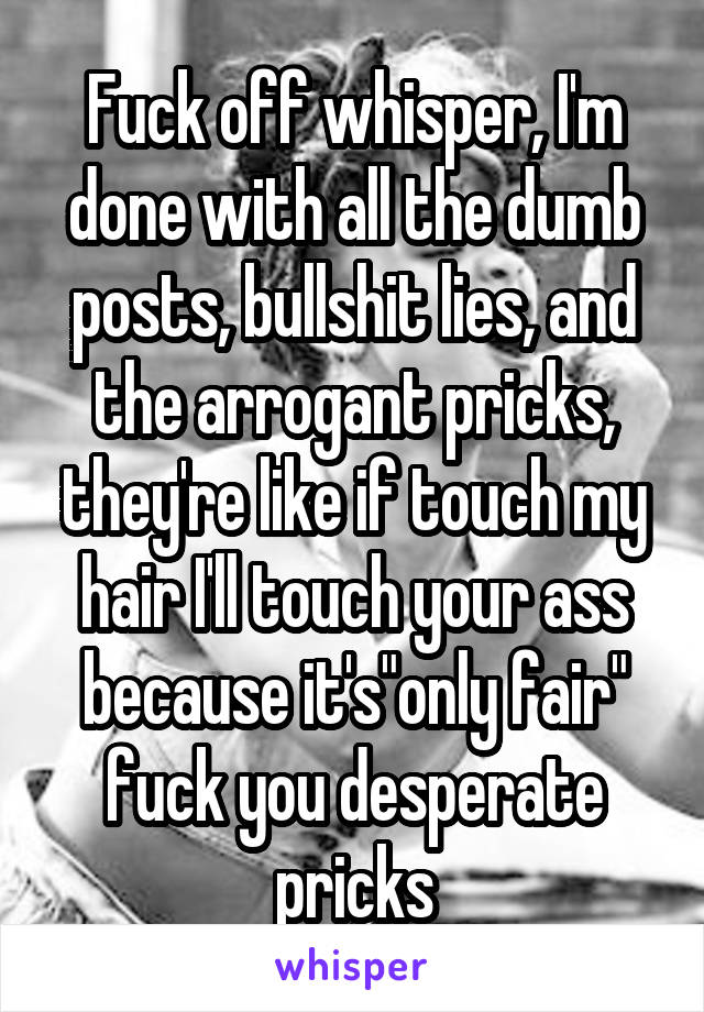 Fuck off whisper, I'm done with all the dumb posts, bullshit lies, and the arrogant pricks, they're like if touch my hair I'll touch your ass because it's"only fair" fuck you desperate pricks