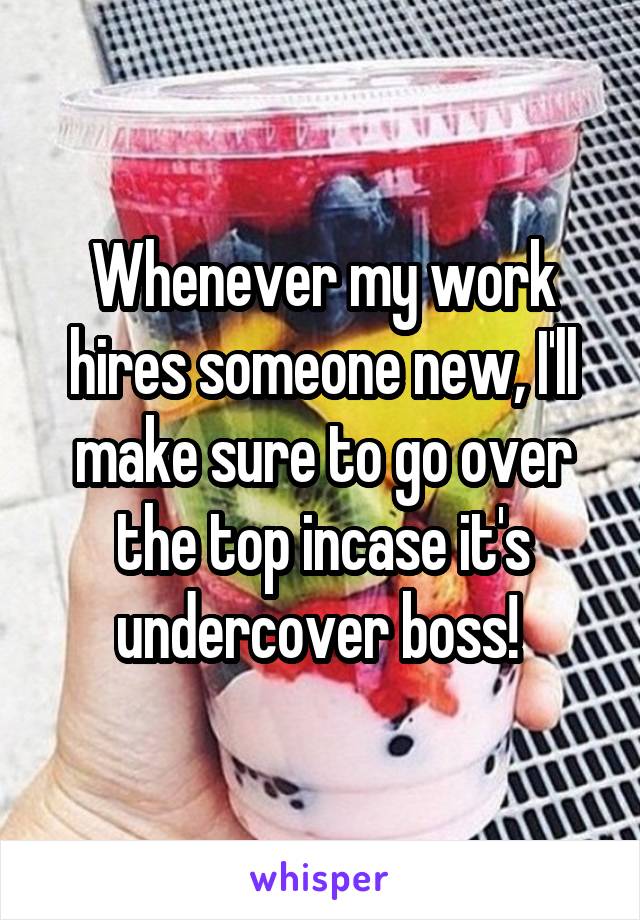 Whenever my work hires someone new, I'll make sure to go over the top incase it's undercover boss! 