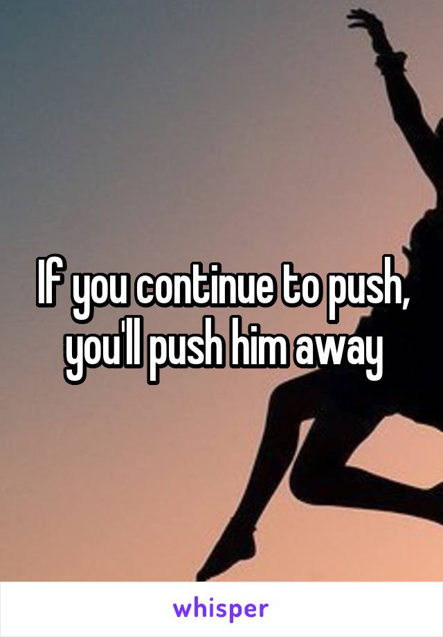 If you continue to push, you'll push him away