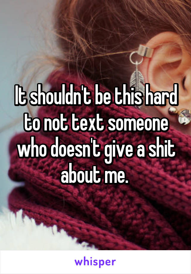 It shouldn't be this hard to not text someone who doesn't give a shit about me. 