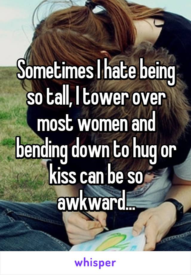 Sometimes I hate being so tall, I tower over most women and bending down to hug or kiss can be so awkward...