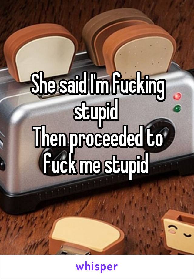 She said I'm fucking stupid 
Then proceeded to fuck me stupid 
