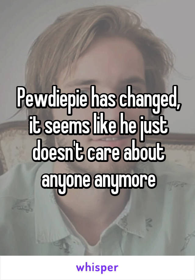 Pewdiepie has changed, it seems like he just doesn't care about anyone anymore