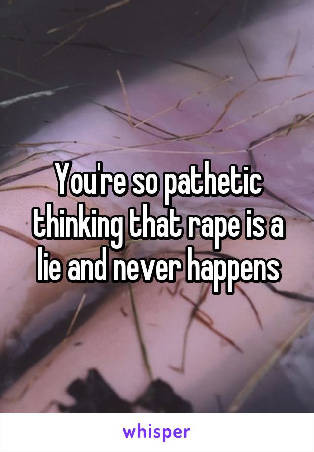 You're so pathetic thinking that rape is a lie and never happens