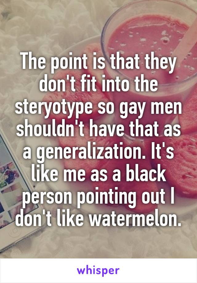 The point is that they don't fit into the steryotype so gay men shouldn't have that as a generalization. It's like me as a black person pointing out I don't like watermelon.