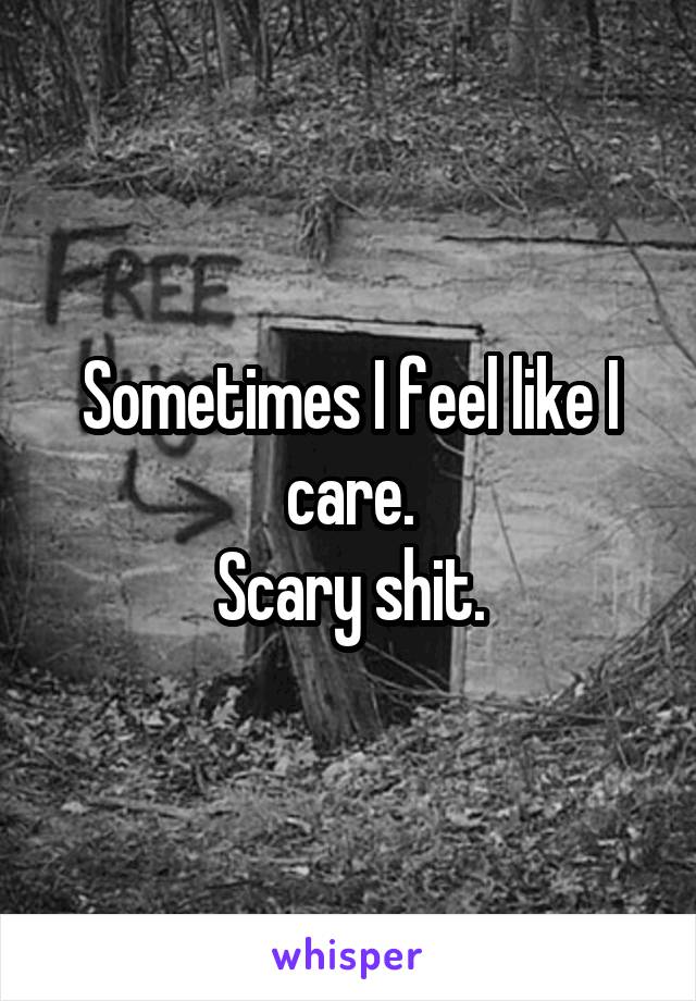 Sometimes I feel like I care.
Scary shit.