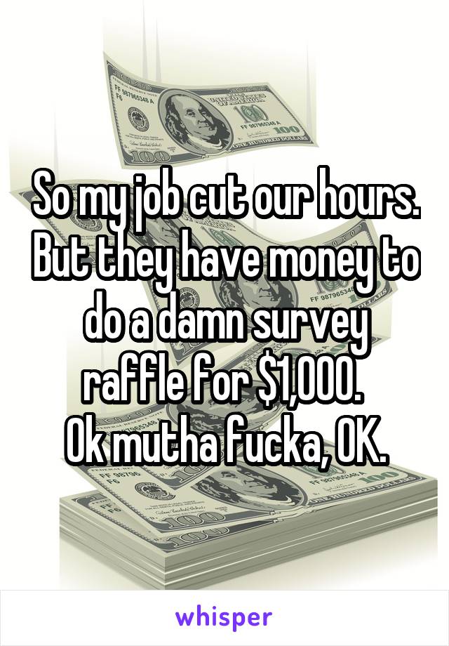 So my job cut our hours. But they have money to do a damn survey raffle for $1,000. 
Ok mutha fucka, OK.