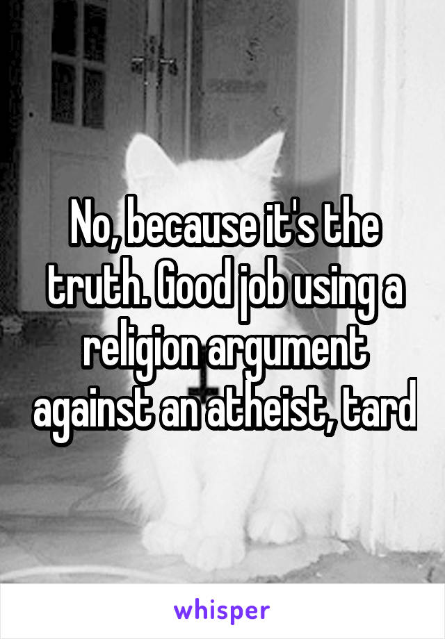 No, because it's the truth. Good job using a religion argument against an atheist, tard