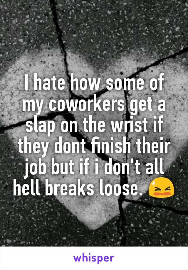 I hate how some of my coworkers get a slap on the wrist if they dont finish their job but if i don't all hell breaks loose. 😫