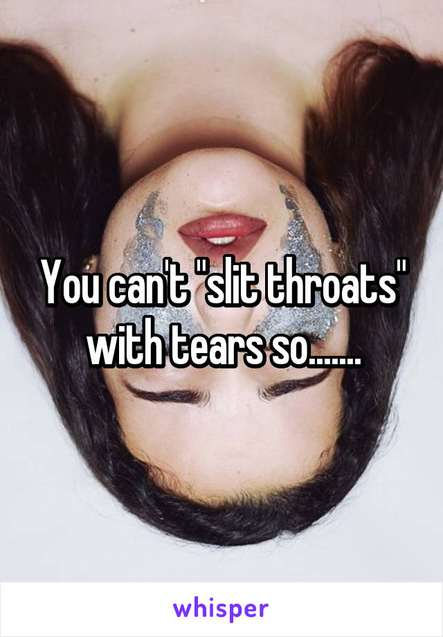 You can't "slit throats" with tears so.......