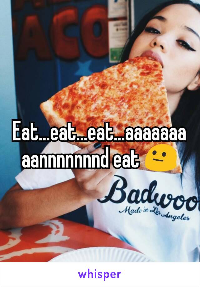 Eat...eat...eat...aaaaaaaaannnnnnnd eat 😐