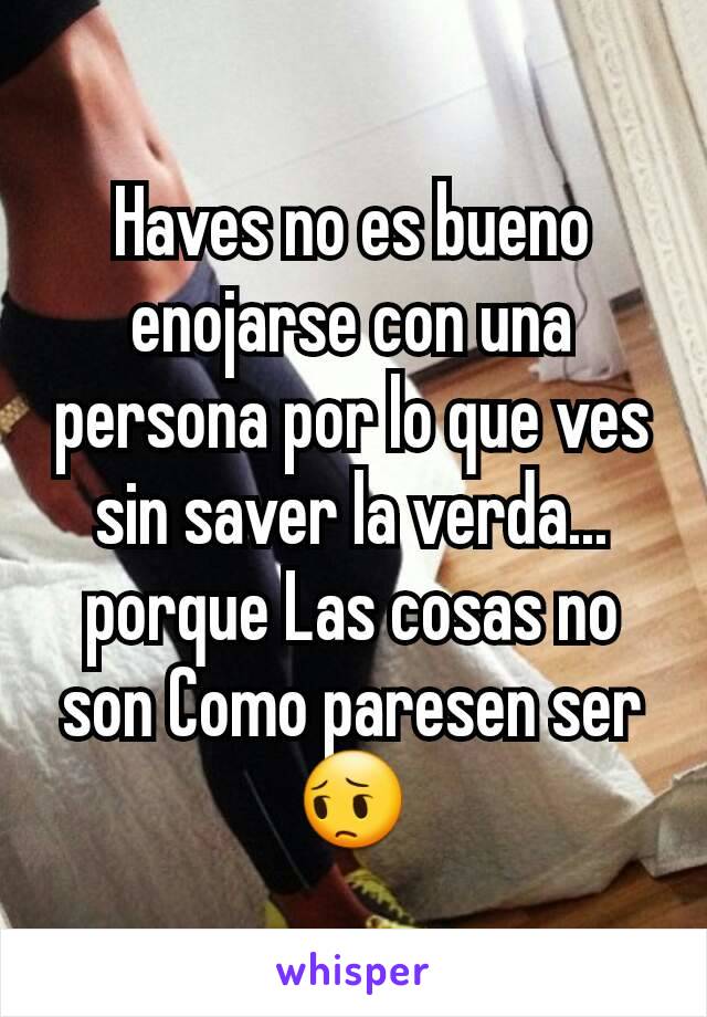 Haves no es bueno enojarse con una persona por lo que ves sin saver la verda... porque Las cosas no son Como paresen ser😔