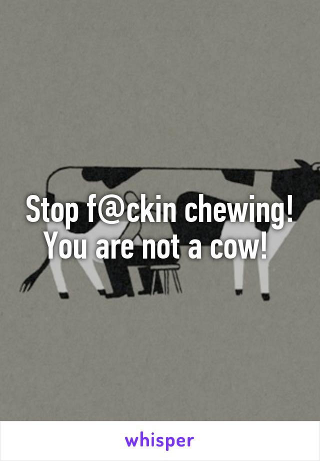 Stop f@ckin chewing! You are not a cow! 