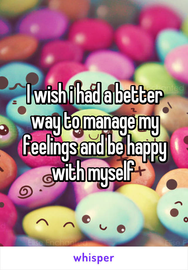 I wish i had a better way to manage my feelings and be happy with myself 