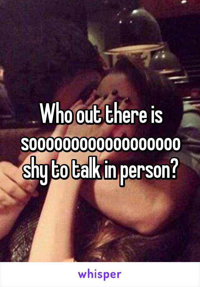 Who out there is soooooooooooooooooo shy to talk in person?