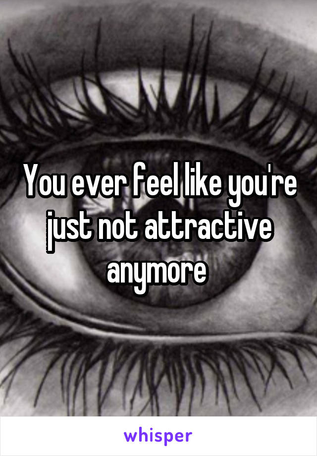 You ever feel like you're just not attractive anymore 