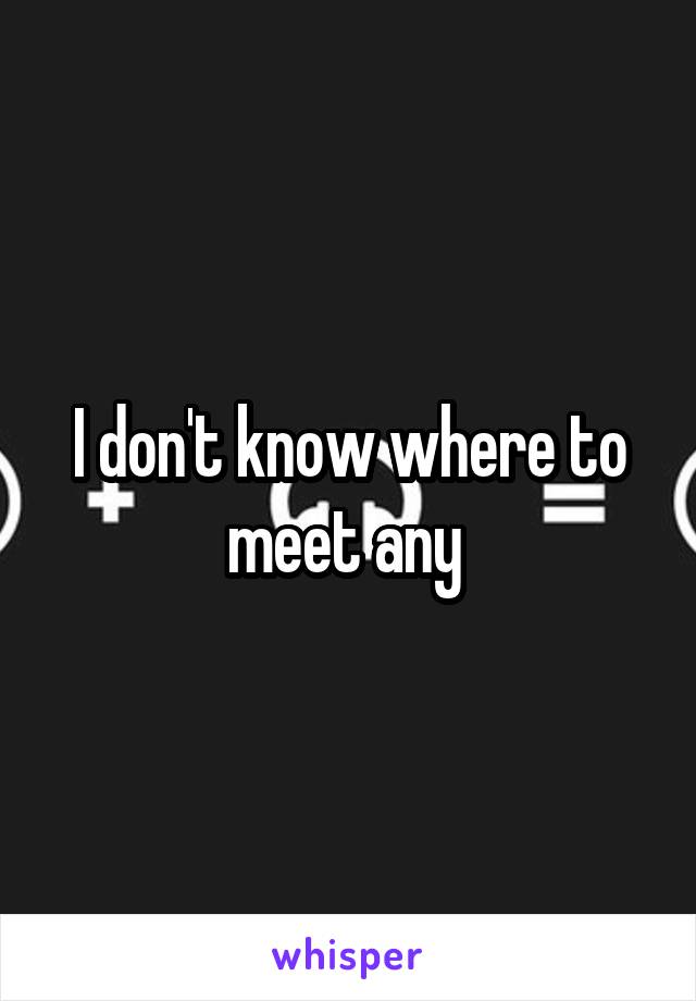 I don't know where to meet any 