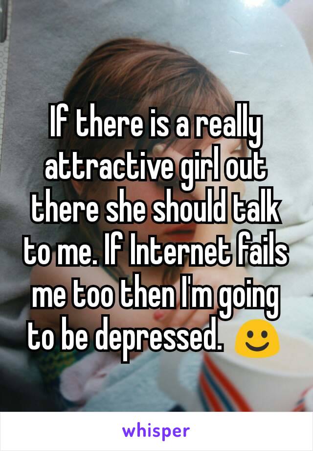 If there is a really attractive girl out there she should talk to me. If Internet fails me too then I'm going to be depressed. ☺