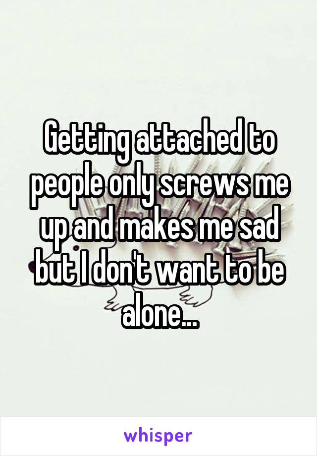 Getting attached to people only screws me up and makes me sad but I don't want to be alone...