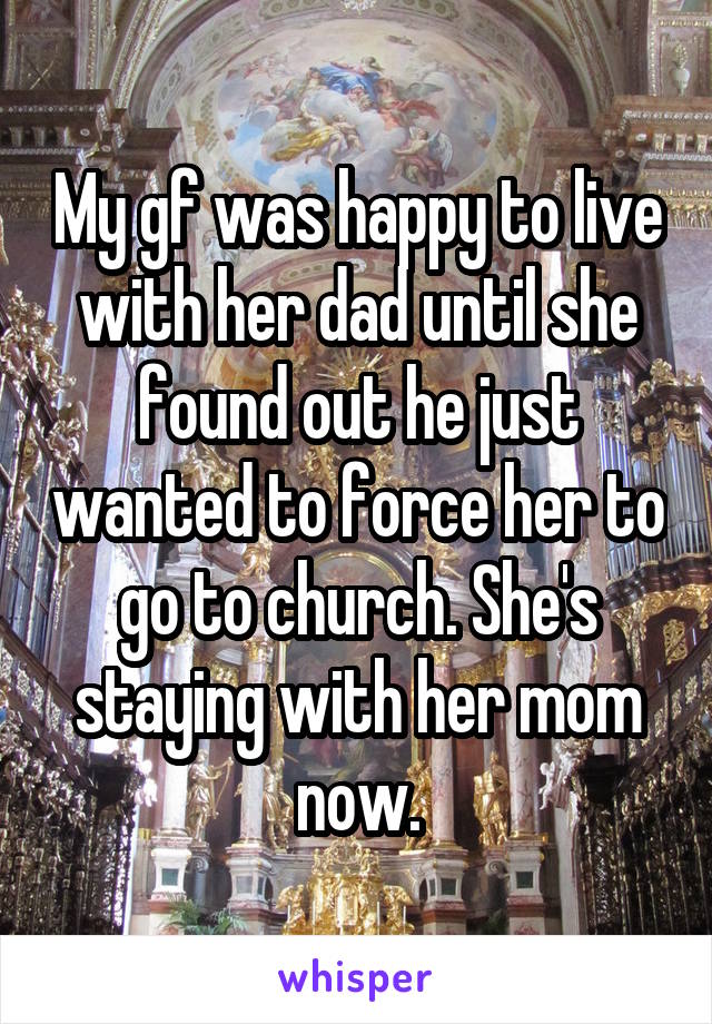 My gf was happy to live with her dad until she found out he just wanted to force her to go to church. She's staying with her mom now.