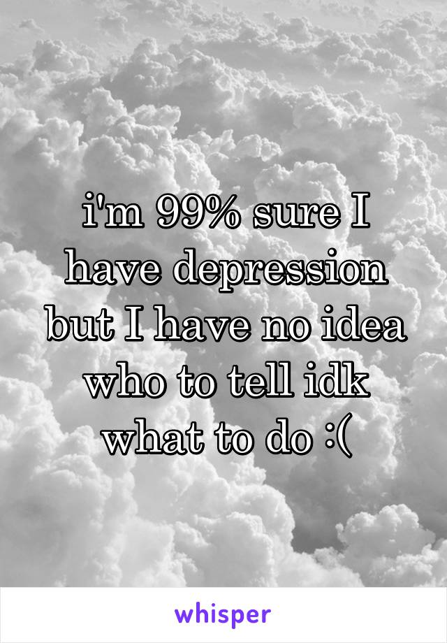 i'm 99% sure I have depression but I have no idea who to tell idk what to do :(